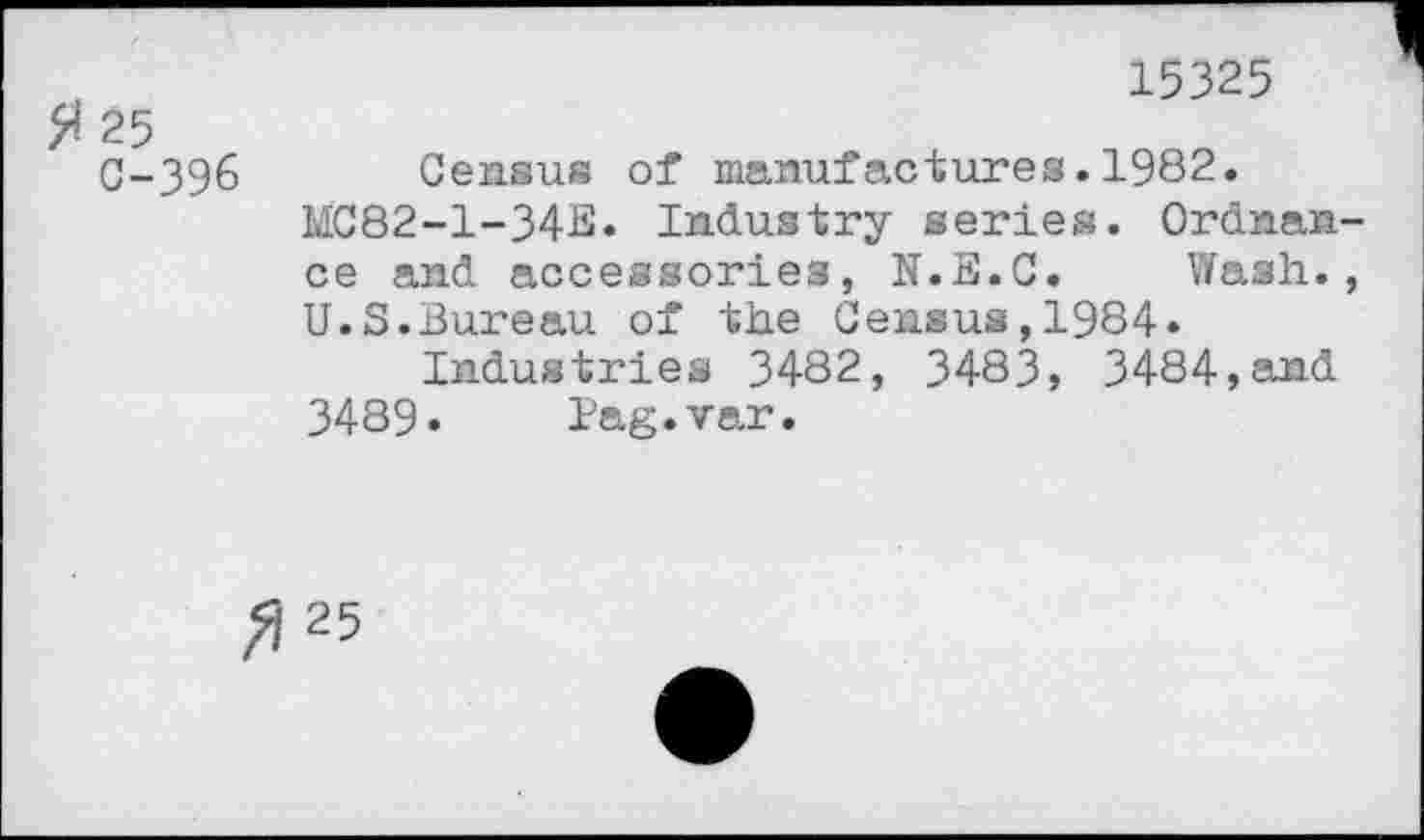 ﻿15325
$ 25
C-396 Census of manufactures.1982.
MC82-1-34E* Industry series. Ordnance and accessories, N.E.C. Wash., U.S.Bureau of the Census,1984.
Industries 3482, 3483, 3484,and 3489» Pag.var.
^25